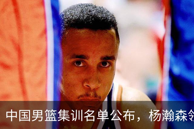 中国男篮集训名单公布，杨瀚森领衔 赵睿、周琦、张镇麟三悍将缺席